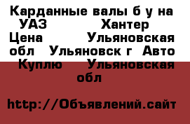 Карданные валы б/у на УАЗ 452: 469: Хантер. › Цена ­ 500 - Ульяновская обл., Ульяновск г. Авто » Куплю   . Ульяновская обл.